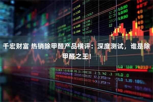 千宏财富 热销除甲醛产品横评：深度测试，谁是除甲醛之王！