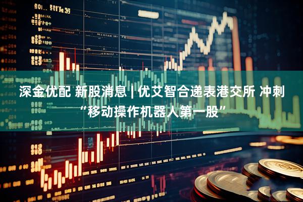 深金优配 新股消息 | 优艾智合递表港交所 冲刺“移动操作机器人第一股”