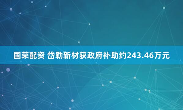 国荣配资 岱勒新材获政府补助约243.46万元