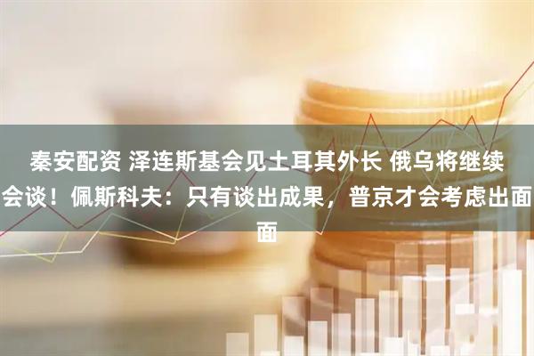 秦安配资 泽连斯基会见土耳其外长 俄乌将继续会谈！佩斯科夫：只有谈出成果，普京才会考虑出面